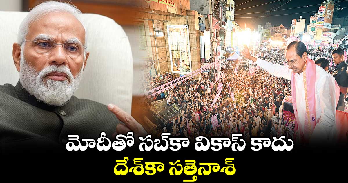 మోదీతో సబ్​కా వికాస్​ కాదు .. దేశ్​కా సత్తెనాశ్ :  కేసీఆర్​ 