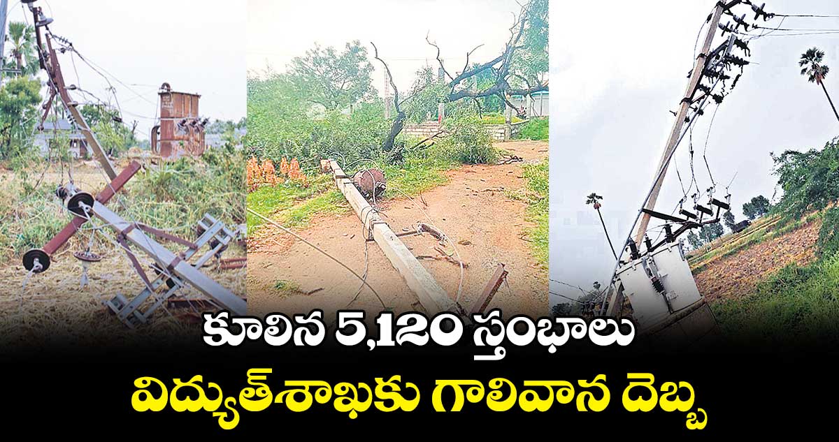 కూలిన 5,120 స్తంభాలు..విద్యుత్శాఖకు గాలివాన దెబ్బ