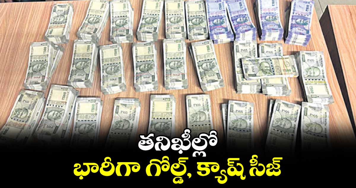 తనిఖీల్లో భారీగా గోల్డ్, క్యాష్ సీజ్