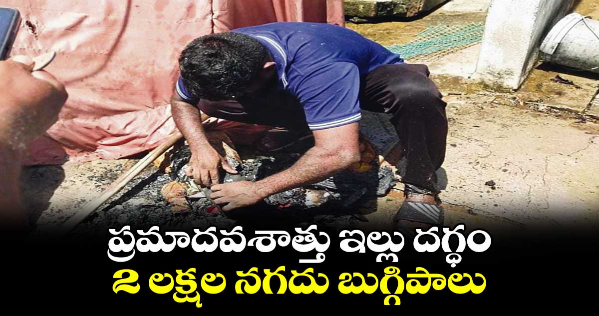 ప్రమాదవశాత్తు ఇల్లు దగ్ధం..2 లక్షల నగదు బుగ్గిపాలు