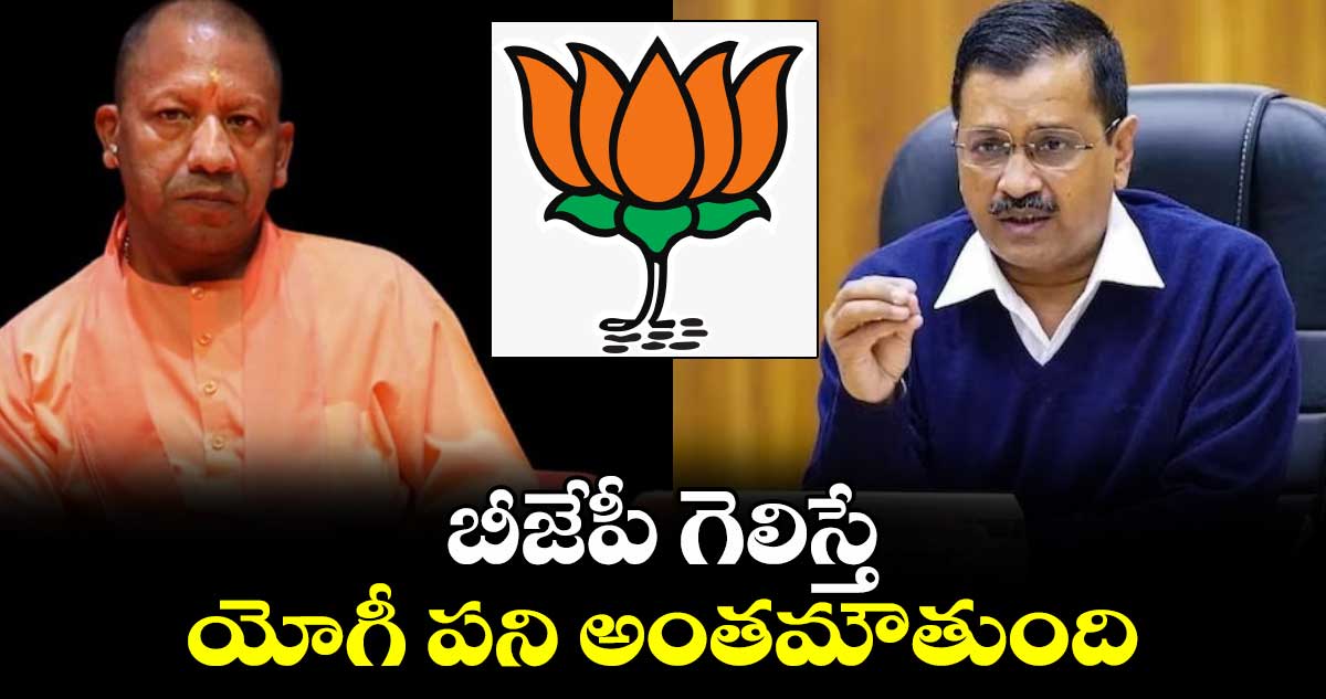 బీజేపీ గెలిస్తే యోగీ పని అంతమౌతుంది : అరవింద్ కేజ్రీవాల్