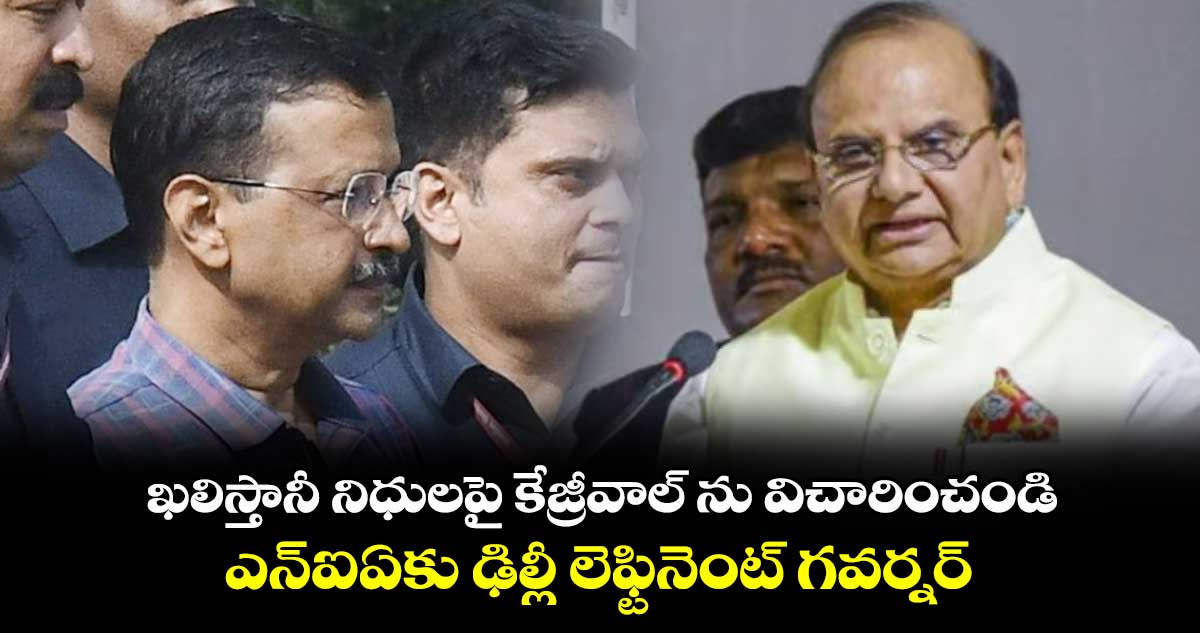 ఖలిస్తానీ నిధులపై కేజ్రీవాల్ ను విచారించండి:ఎన్ఐఏకు ఢిల్లీ లెఫ్టినెంట్ గవర్నర్ 