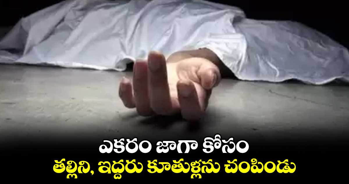 ఎకరం జాగా కోసం తల్లిని, ఇద్దరు కూతుళ్లను చంపిండు