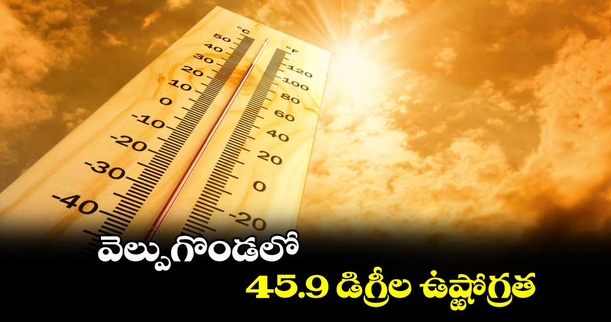 వెల్పుగొండలో  45.9 డిగ్రీల ఉష్ఱోగ్రత