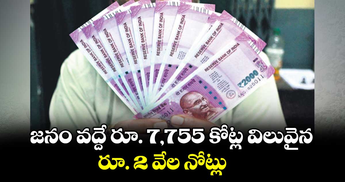 జనం వద్దే రూ. 7,755 కోట్ల విలువైన  రూ. 2 వేల నోట్లు