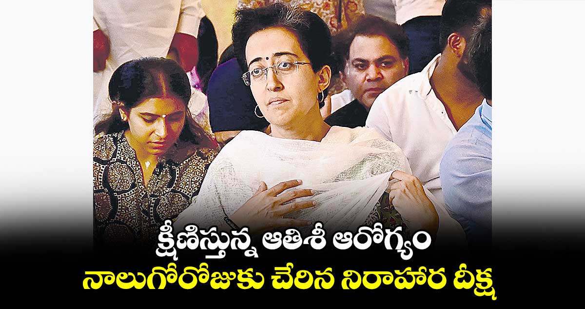 క్షీణిస్తున్న ఆతిశీ ఆరోగ్యం.. నాలుగోరోజుకు చేరిన నిరాహార దీక్ష