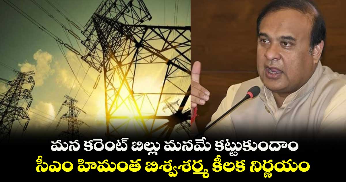 మన కరెంట్ బిల్లు మనమే కట్టుకుందాం.. సీఎం హిమంత బిశ్వశర్మ కీలక నిర్ణయం