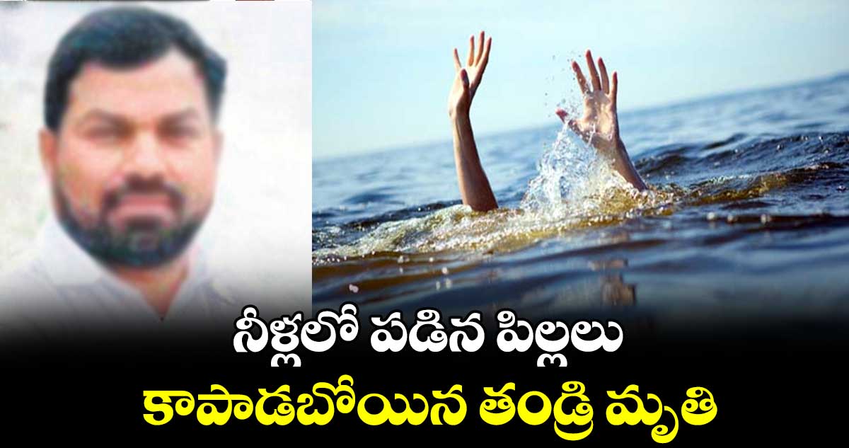 నీళ్లలో పడిన పిల్లలు కాపాడబోయిన తండ్రి మృతి