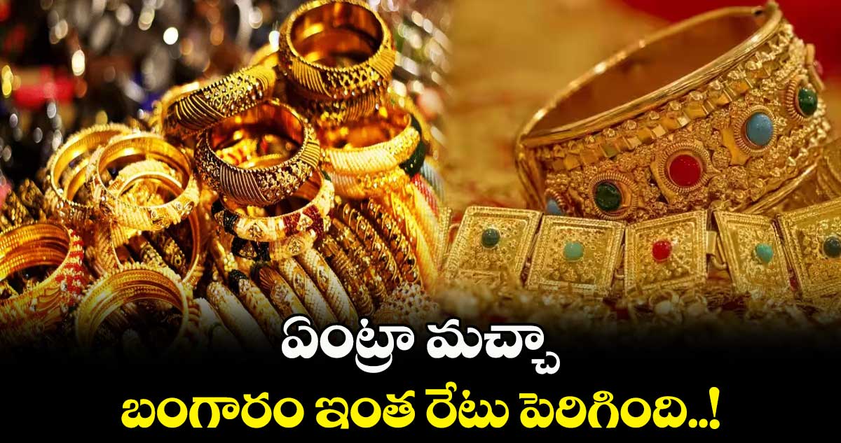 ఏంట్రా మచ్చా.. ఈ బంగారం ఇంత రేటు పెరిగింది..!