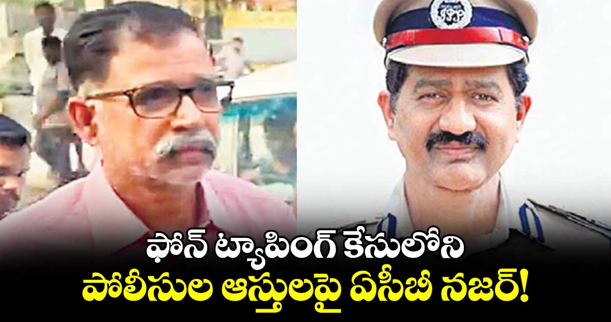 ఫోన్ ట్యాపింగ్ కేసులోని పోలీసుల ఆస్తులపై ఏసీబీ నజర్!