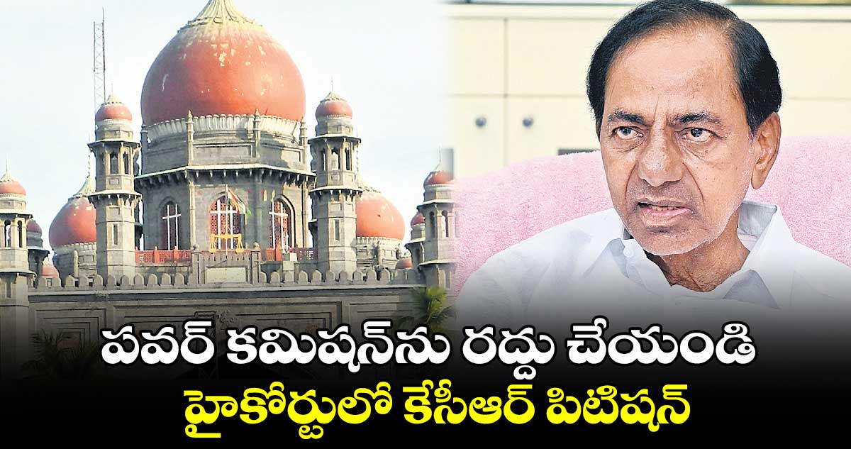 పవర్​ కమిషన్​ను రద్దు చేయండి..హైకోర్టులో కేసీఆర్ పిటిషన్