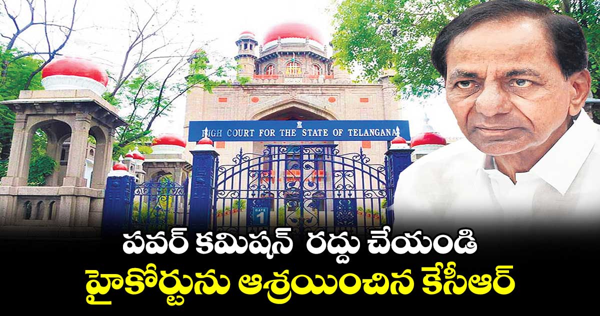 పవర్ కమిషన్ రద్దు చేయండి.. హైకోర్టును ఆశ్రయించిన కేసీఆర్
