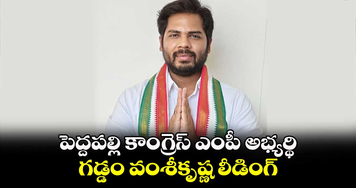 పెద్దపల్లి కాంగ్రెస్ ఎంపీ అభ్యర్థి గడ్డం వంశీకృష్ణ లీడింగ్ 