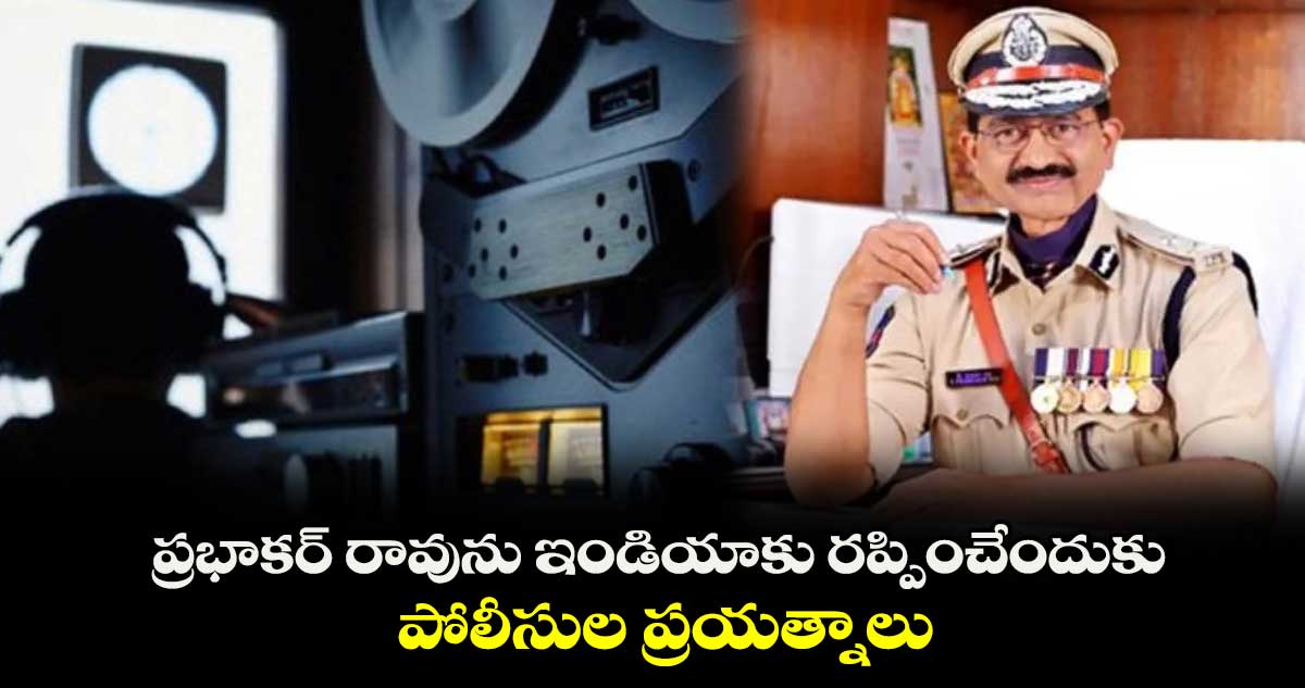 ప్రభాకర్ రావును ఇండియాకు రప్పించేందుకు పోలీసుల ప్రయత్నాలు