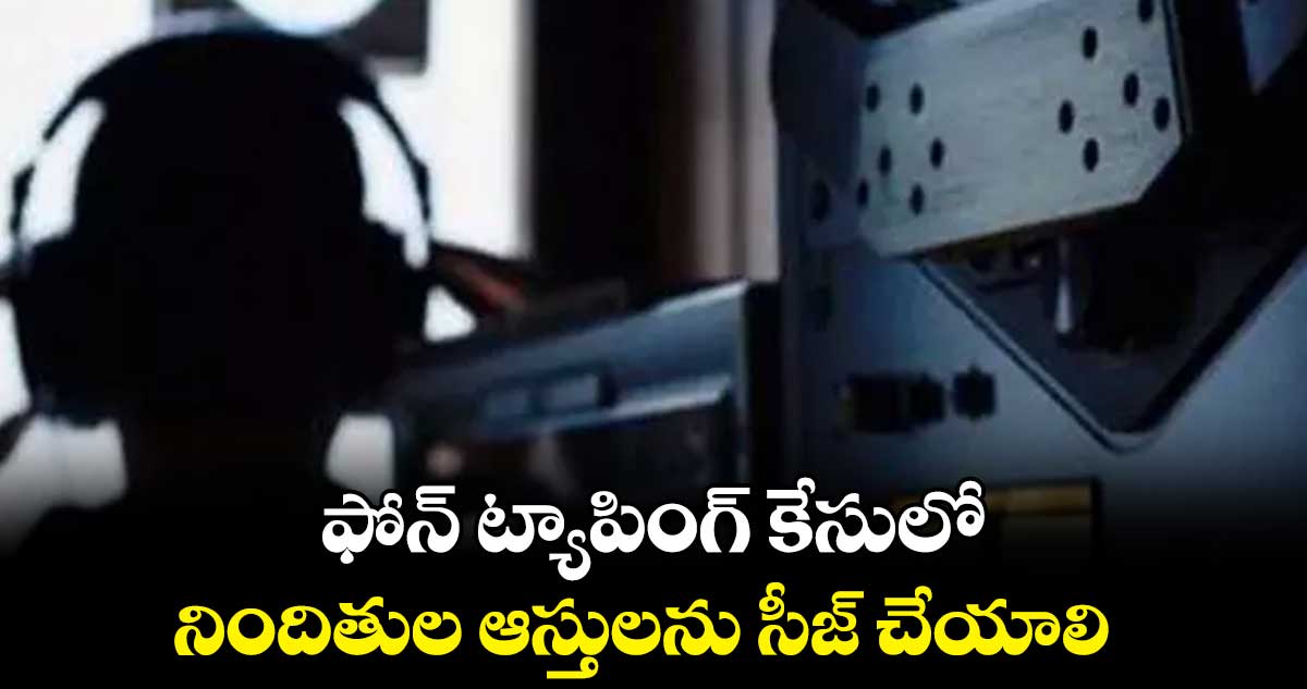 ఫోన్ ట్యాపింగ్ కేసులోనిందితుల ఆస్తులను సీజ్ చేయాలి