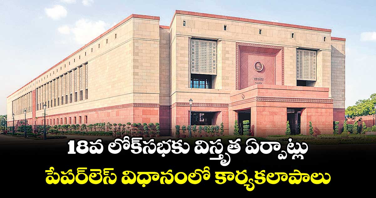 18వ లోక్సభకు విస్తృత ఏర్పాట్లు..పేపర్లెస్ విధానంలో కార్యకలాపాలు