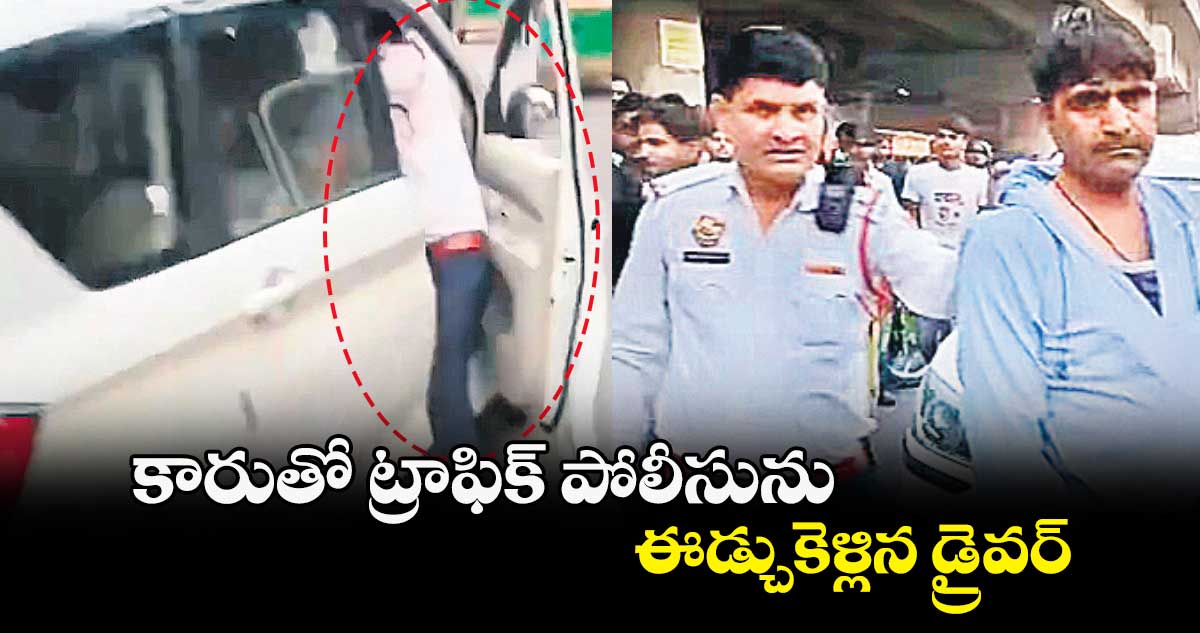 కారుతో ట్రాఫిక్ పోలీసును ఈడ్చుకెళ్లిన డ్రైవర్