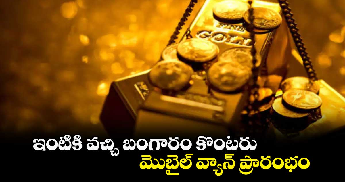 ఇంటికి వచ్చి బంగారం కొంటరు..మొబైల్ వ్యాన్ ప్రారంభం 