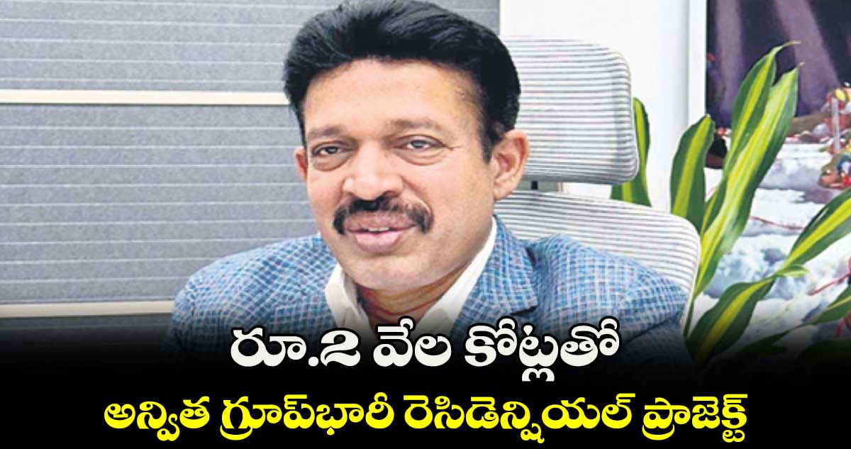 రూ.2 వేల కోట్లతో అన్విత గ్రూప్​భారీ రెసిడెన్షియల్​ ప్రాజెక్ట్​