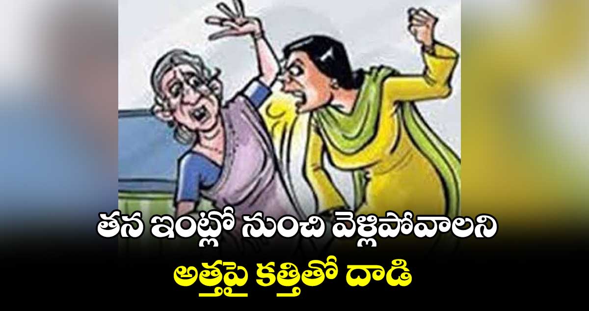 తన ఇంట్లో నుంచి వెళ్లిపోవాలని అత్తపై కత్తితో దాడి