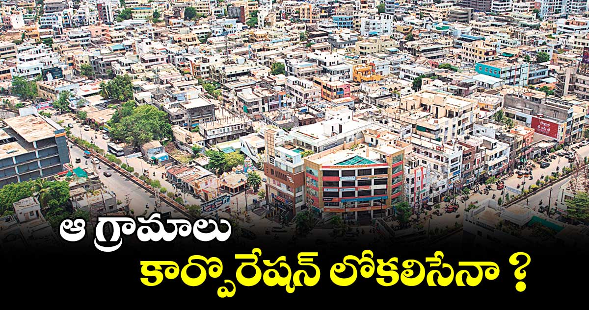 ఆ గ్రామాలు   కార్పొరేషన్ లోకలిసేనా ? 