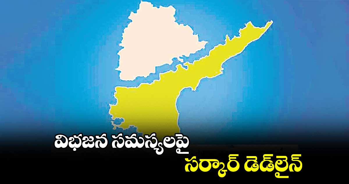 విభజన సమస్యలపై సర్కార్ డెడ్​లైన్