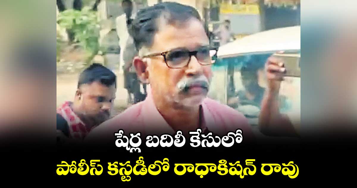 షేర్ల బదిలీ కేసులో..పోలీస్ కస్టడీలో రాధాకిషన్ రావు