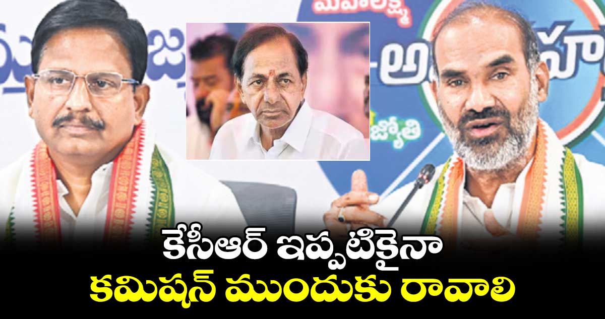 కేసీఆర్ ఇప్పటికైనా కమిషన్ ముందుకు రావాలి