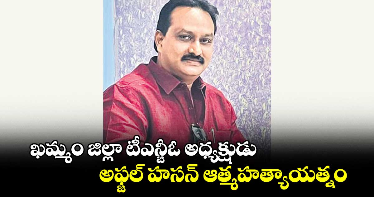 ఖమ్మం జిల్లా టీఎన్జీఓ అధ్యక్షుడు అఫ్జల్ హసన్ ఆత్మహత్యాయత్నం