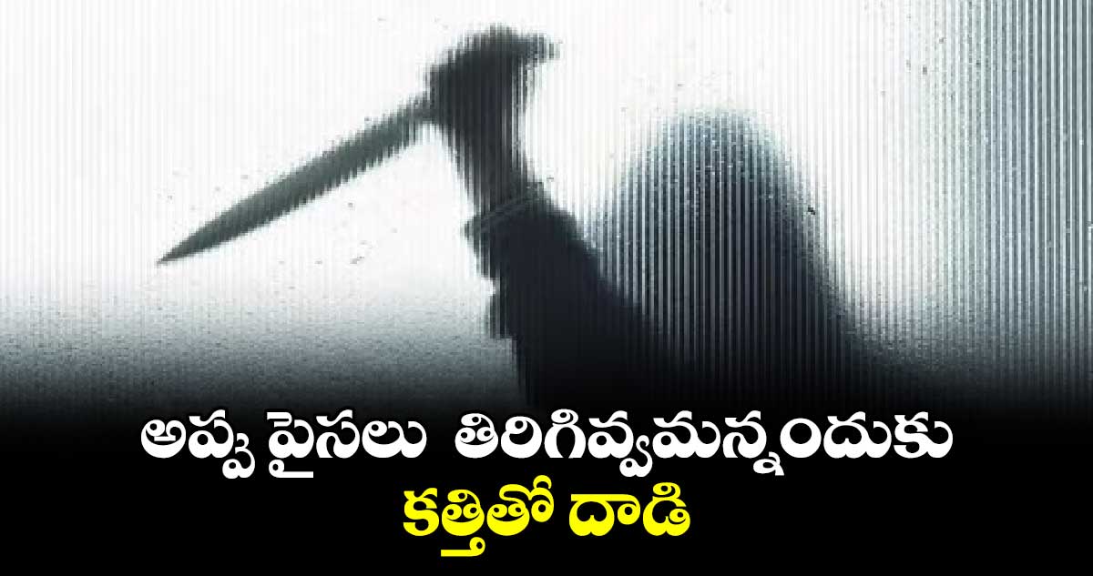 అప్పు పైసలు తిరిగివ్వమన్నందుకు కత్తితో దాడి