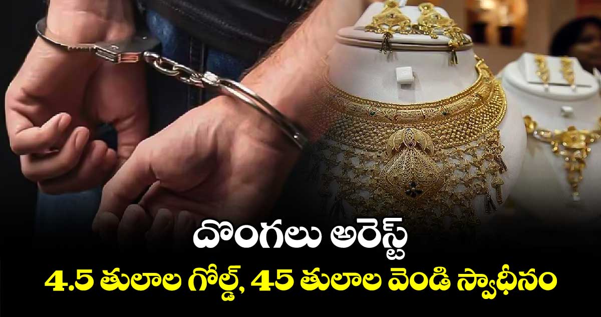 దొంగలు అరెస్ట్ ..4.5 తులాల గోల్డ్, 45 తులాల వెండి స్వాధీనం