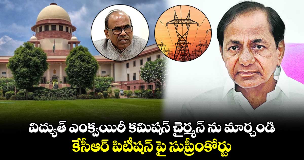 విద్యుత్ ఎంక్వయిరీ కమిషన్ చైర్మన్ ను మార్చండి : కేసీఆర్ పిటీషన్ పై సుప్రీంకోర్టు