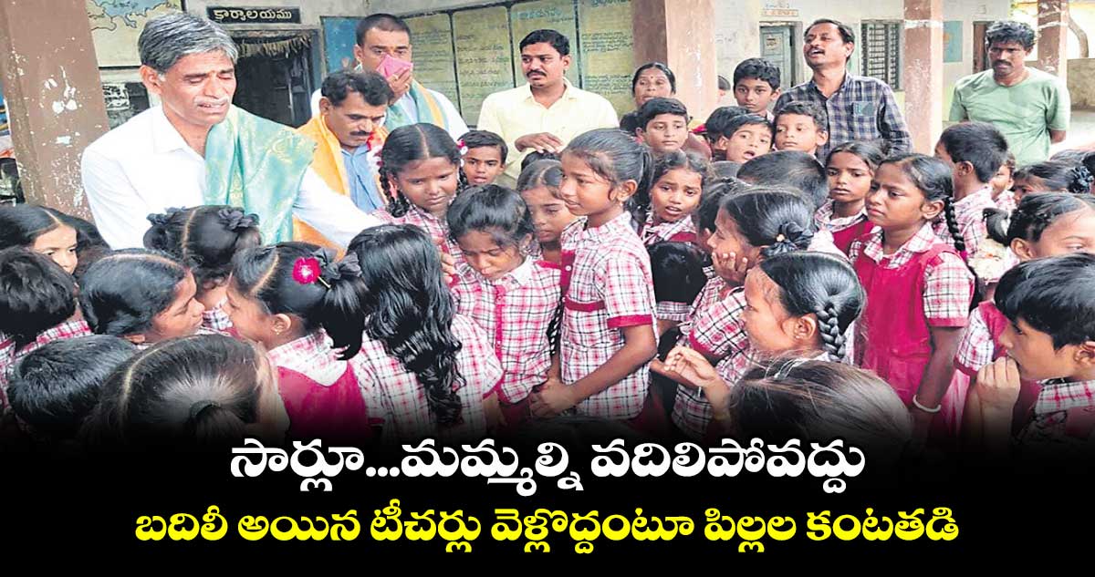 సార్లూ...మమ్మల్ని వదిలిపోవద్దు ..  బదిలీ అయిన టీచర్లు వెళ్లొద్దంటూ పిల్లల కంటతడి 