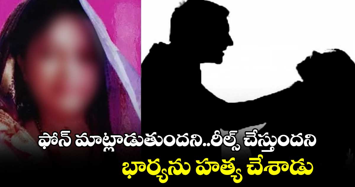 ఫోన్ మాట్లాడుతుందని..రీల్స్ చేస్తుందని..భార్యను హత్య చేశాడు