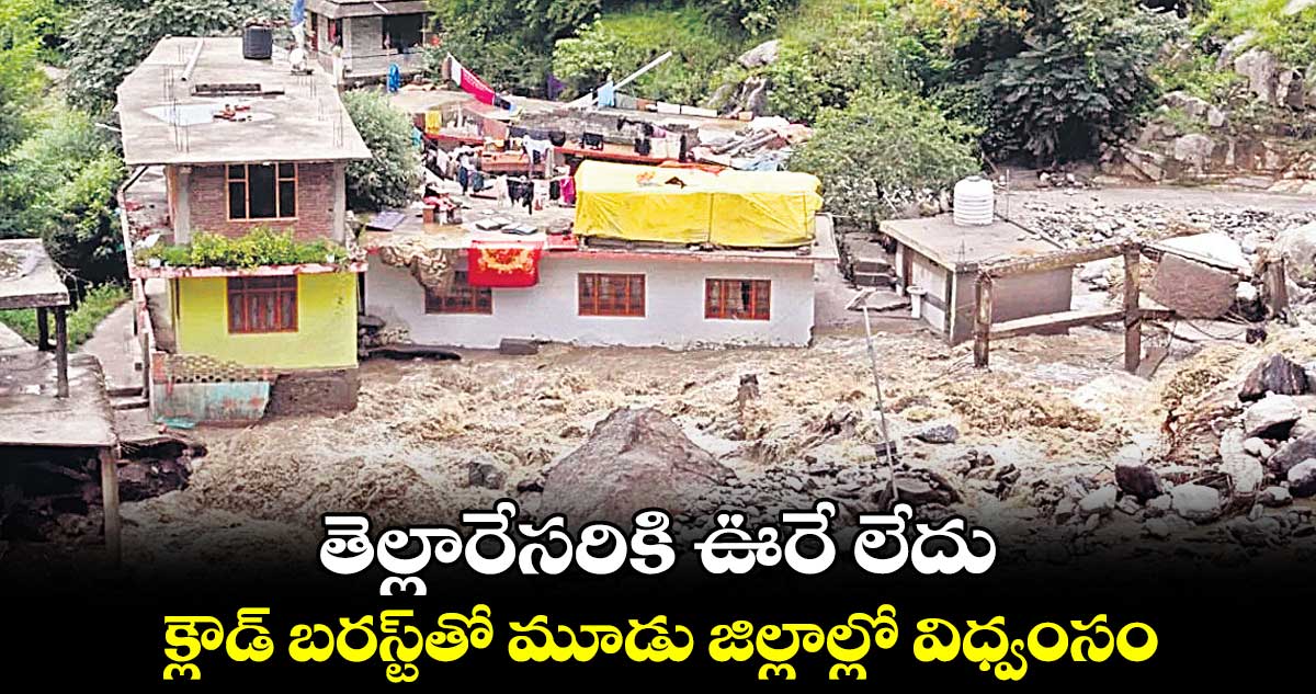 తెల్లారేసరికి ఊరే లేదు.. క్లౌడ్ బరస్ట్‌తో మూడు జిల్లాల్లో విధ్వంసం