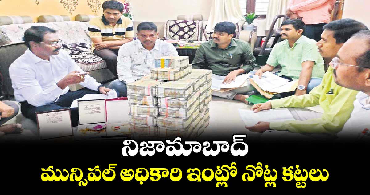 నిజామాబాద్ మున్సిపల్ అధికారి ఇంట్లో నోట్ల కట్టలు