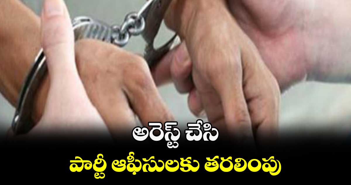 అరెస్ట్ చేసి.. పార్టీ ఆఫీసులకు తరలింపు