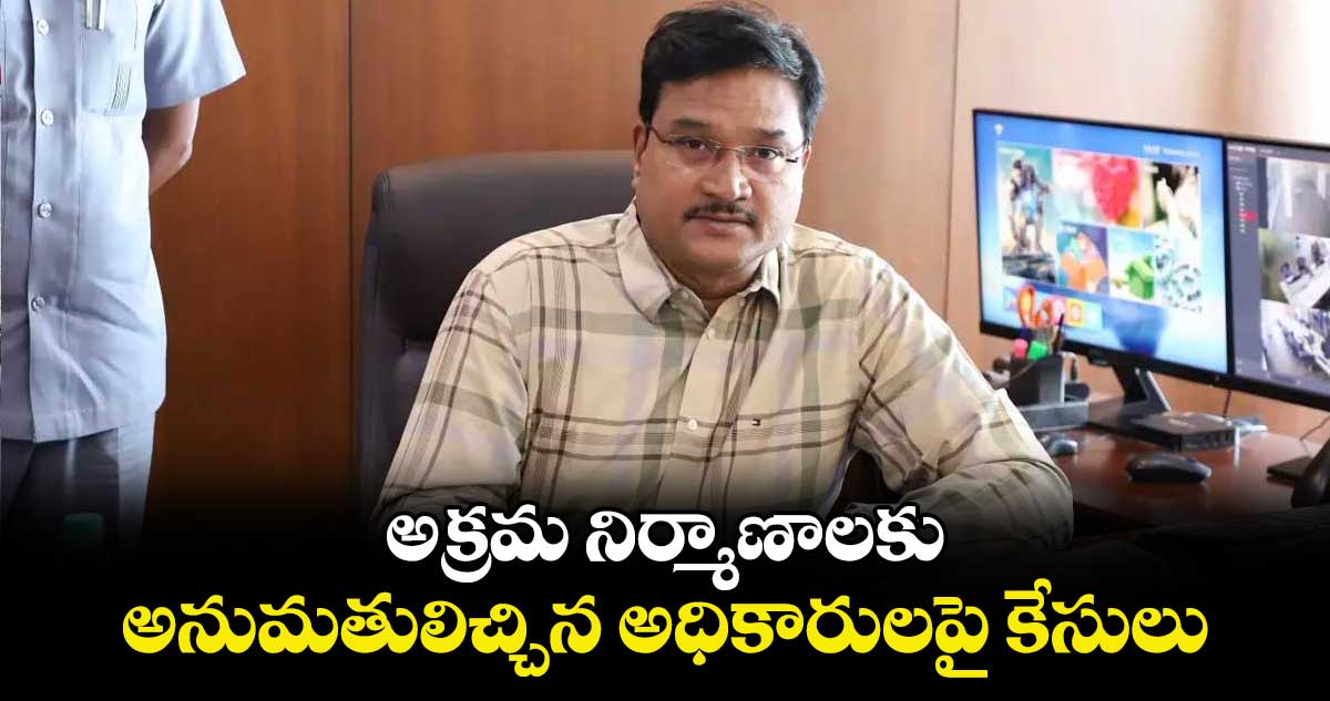 అక్రమ నిర్మాణాలకు అనుమతులిచ్చిన అధికారులపై కేసులు