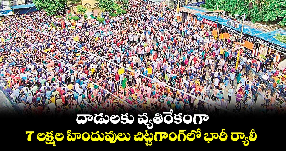 దాడులకు వ్యతిరేకంగా .. 7 లక్షల హిందువులు చిట్టగాంగ్‌లో భారీ ర్యాలీ