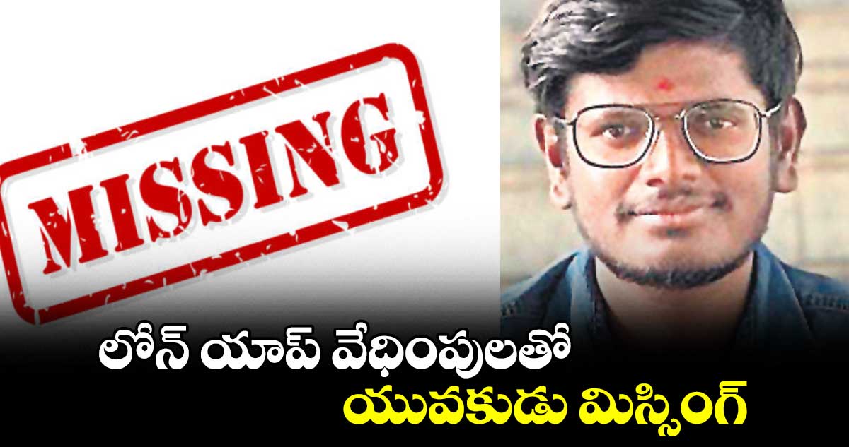 లోన్ యాప్ వేధింపులతో యువకుడు మిస్సింగ్
