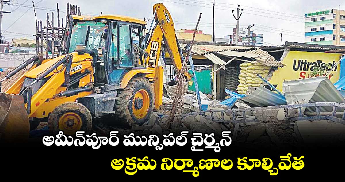 అమీన్​పూర్​ మున్సిపల్​ చైర్మన్​అక్రమ నిర్మాణాల కూల్చివేత