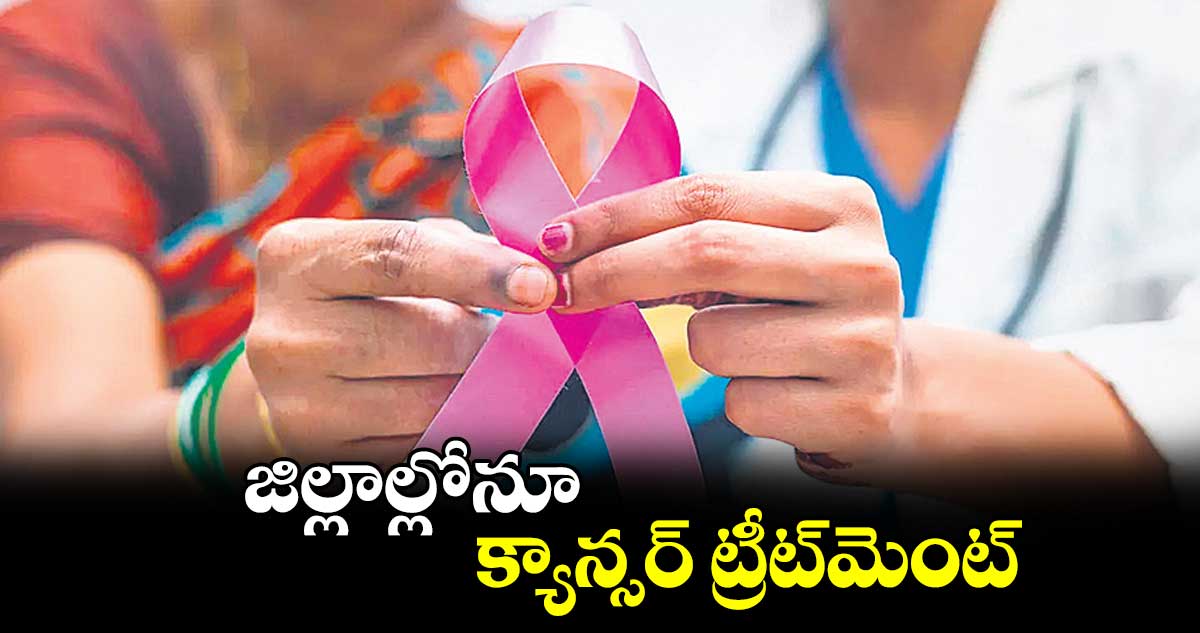 జిల్లాల్లోనూ క్యాన్సర్ ట్రీట్మెంట్