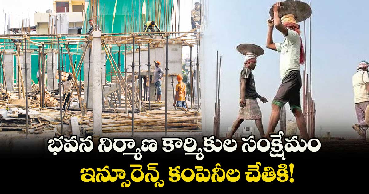 భవన నిర్మాణ కార్మికుల సంక్షేమం ఇన్సూరెన్స్ కంపెనీల చేతికి!