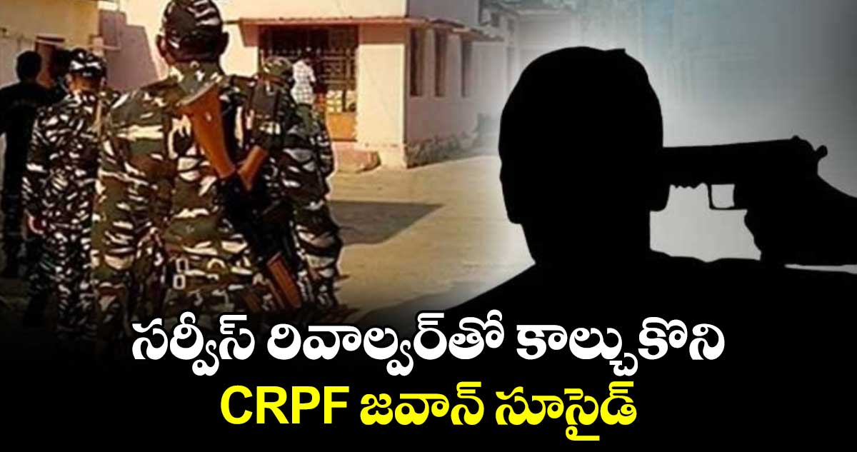 సర్వీస్‌‌‌‌ రివాల్వర్‌‌‌‌తో కాల్చుకొని CRPF జవాన్ సూసైడ్‌