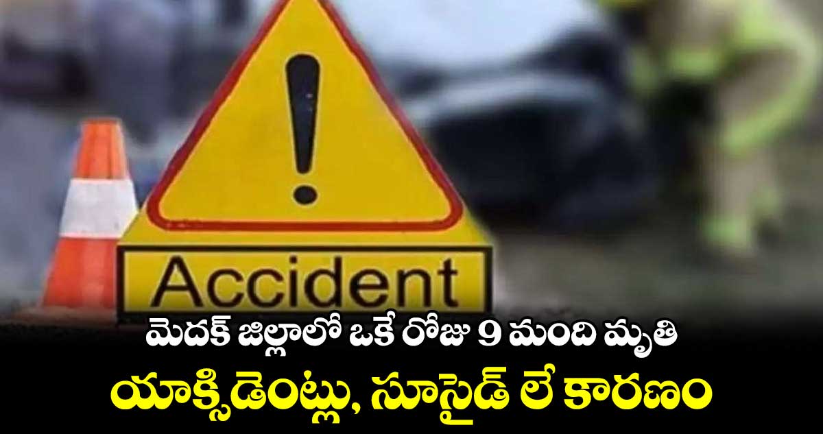 మెదక్ జిల్లాలో ఒకే రోజు 9 మంది మృతి : యాక్సిడెంట్లు, సూసైడ్ లే కారణం 