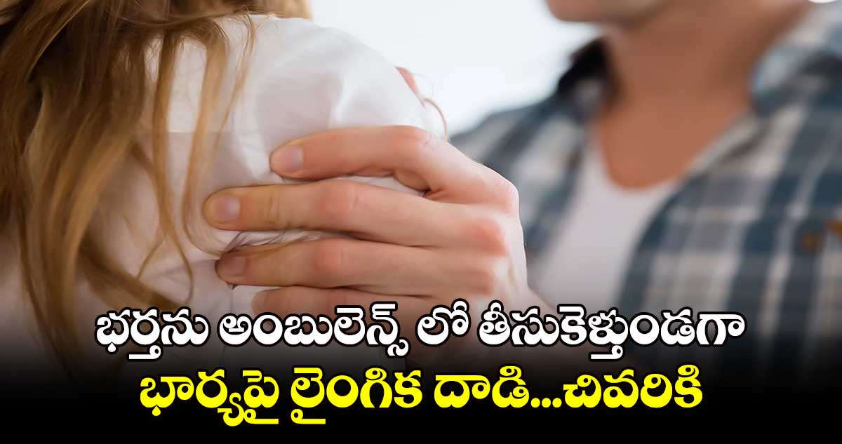 భర్తను అంబులెన్స్ లో తీసుకెళ్తుండగా.. భార్యపై లైంగిక దాడి...చివరికి