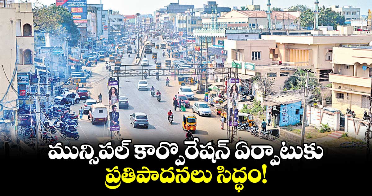 మున్సిపల్ ​కార్పొరేషన్​ ఏర్పాటుకు  ప్రతిపాదనలు సిద్ధం!