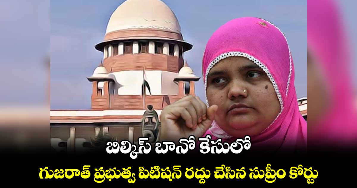 బిల్కిస్ బానో కేసులో.. గుజరాత్ ప్రభుత్వ పిటిషన్ రద్దు చేసిన సుప్రీం కోర్టు