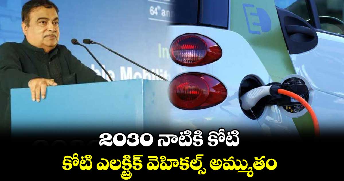 2030 నాటికి కోటి ఎలక్ట్రిక్ వెహికల్స్ అమ్ముతం: మంత్రి నితిన్​ గడ్కరీ