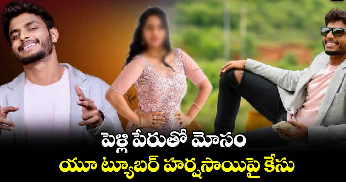 పెళ్లి పేరుతో మోసం... యూ ట్యూబర్ హర్షసాయిపై కేసు